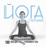 Йога.  С чего начать.  100 асан для гибкого и красивого тела