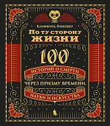По ту сторону жизни.  100 историй о смерти через призму времени,  науки и искусства